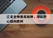 开云平台-辽足主帅用兵如神，球队野心趋向胜利的简单介绍